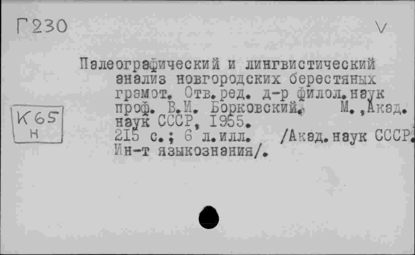 ﻿Г23О
KGS'
н
Палеографический и лингвистический анализ новгородских берестяных грамот. Отв.ред. д-р фи лол. наук проф. В.И. Борковский^ М. ,Акад. наук СССР, 1955.
215 с. ; 6 л. илл. /Акад, наук СССР Ин-т языкознания/.